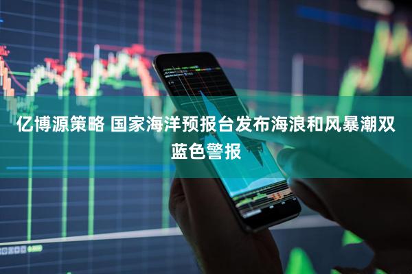 亿博源策略 国家海洋预报台发布海浪和风暴潮双蓝色警报