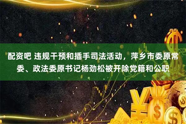 配资吧 违规干预和插手司法活动，萍乡市委原常委、政法委原书记杨劲松被开除党籍和公职