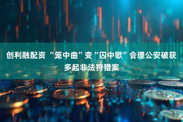 创利融配资 “笼中曲”变“囚中歌”会理公安破获多起非法狩猎案