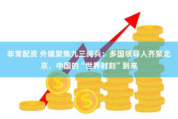 非常配资 外媒聚焦九三阅兵：多国领导人齐聚北京，中国的“世界时刻”到来