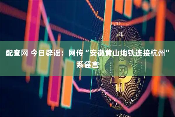 配查网 今日辟谣：网传“安徽黄山地铁连接杭州”系谣言