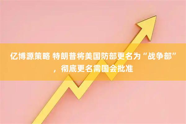 亿博源策略 特朗普将美国防部更名为“战争部”，彻底更名需国会批准