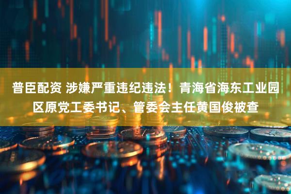 普臣配资 涉嫌严重违纪违法！青海省海东工业园区原党工委书记、管委会主任黄国俊被查
