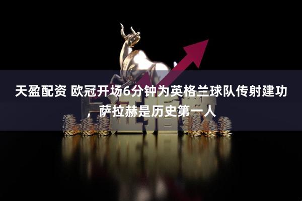 天盈配资 欧冠开场6分钟为英格兰球队传射建功，萨拉赫是历史第一人
