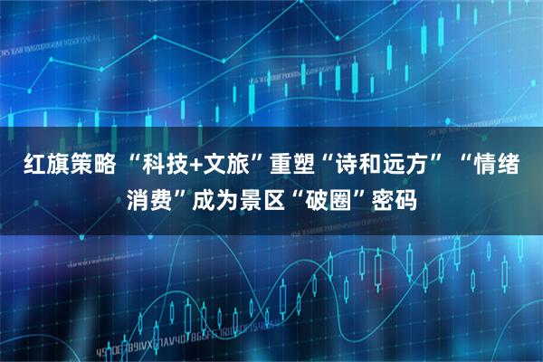 红旗策略 “科技+文旅”重塑“诗和远方” “情绪消费”成为景区“破圈”密码