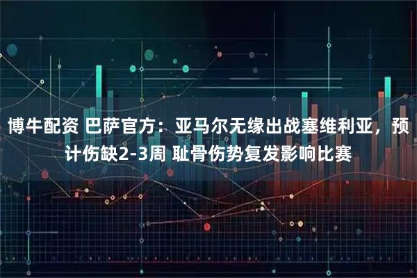 博牛配资 巴萨官方：亚马尔无缘出战塞维利亚，预计伤缺2-3周 耻骨伤势复发影响比赛