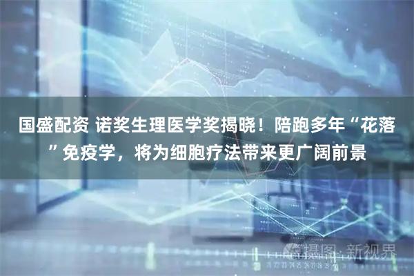 国盛配资 诺奖生理医学奖揭晓！陪跑多年“花落”免疫学，将为细胞疗法带来更广阔前景