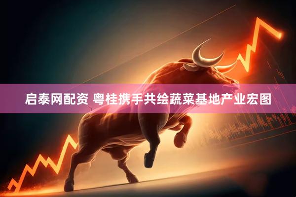 启泰网配资 粤桂携手共绘蔬菜基地产业宏图