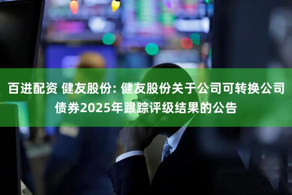 百进配资 健友股份: 健友股份关于公司可转换公司债券2025年跟踪评级结果的公告