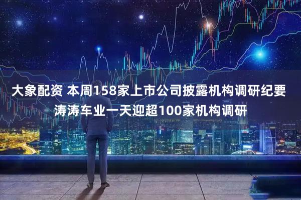 大象配资 本周158家上市公司披露机构调研纪要 涛涛车业一天迎超100家机构调研