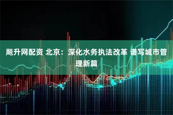 飚升网配资 北京：深化水务执法改革 谱写城市管理新篇