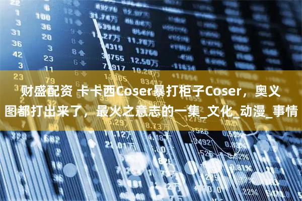 财盛配资 卡卡西Coser暴打柜子Coser，奥义图都打出来了，最火之意志的一集_文化_动漫_事情
