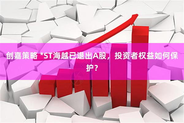 创嘉策略 *ST海越已退出A股，投资者权益如何保护？