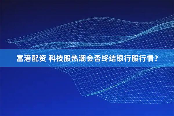 富港配资 科技股热潮会否终结银行股行情？