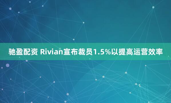 驰盈配资 Rivian宣布裁员1.5%以提高运营效率