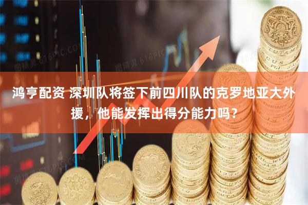 鸿亨配资 深圳队将签下前四川队的克罗地亚大外援，他能发挥出得分能力吗？