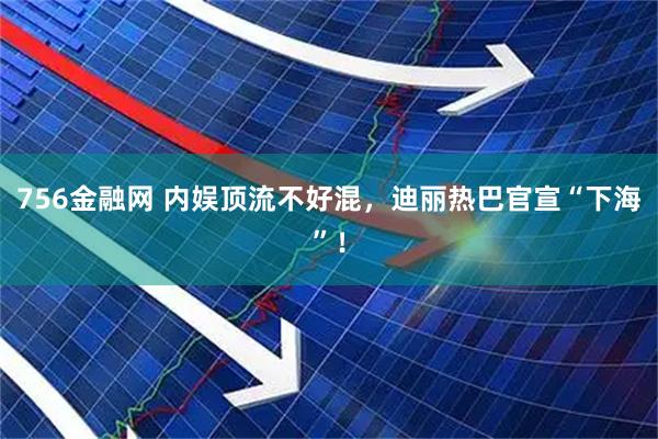 756金融网 内娱顶流不好混，迪丽热巴官宣“下海”！