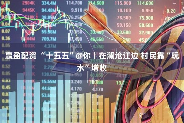 赢盈配资 “十五五”@你丨在澜沧江边 村民靠“玩水”增收