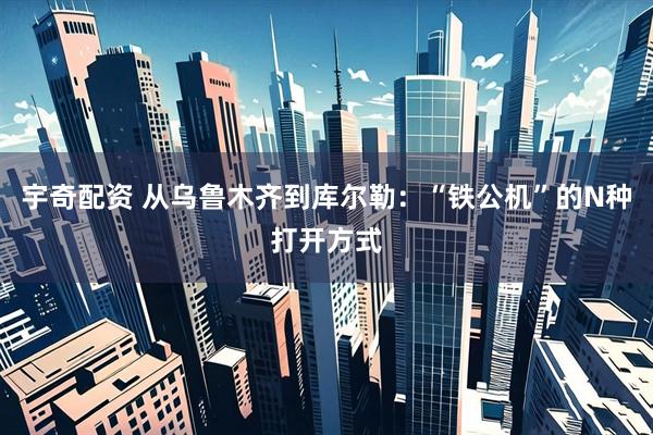 宇奇配资 从乌鲁木齐到库尔勒：“铁公机”的N种打开方式