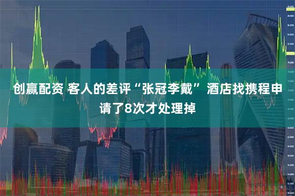 创赢配资 客人的差评“张冠李戴” 酒店找携程申请了8次才处理掉