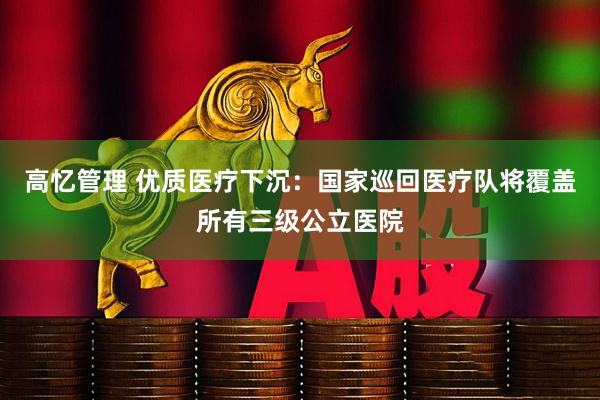 高忆管理 优质医疗下沉：国家巡回医疗队将覆盖所有三级公立医院