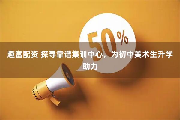 趣富配资 探寻靠谱集训中心，为初中美术生升学助力