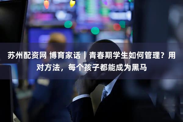 苏州配资网 博育家话｜青春期学生如何管理？用对方法，每个孩子都能成为黑马