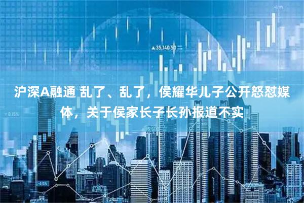 沪深A融通 乱了、乱了，侯耀华儿子公开怒怼媒体，关于侯家长子长孙报道不实