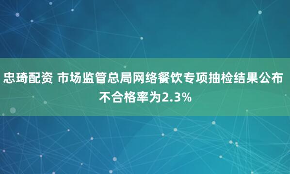 忠琦配资 市场监管总局网络餐饮专项抽检结果公布 不合格率为2.3%