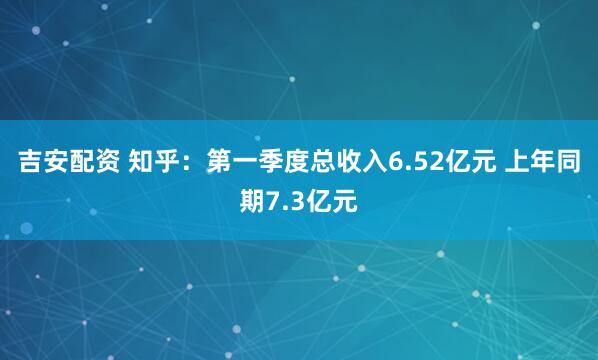 吉安配资 知乎：第一季度总收入6.52亿元 上年同期7.3亿元