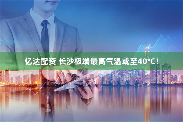 亿达配资 长沙极端最高气温或至40℃！